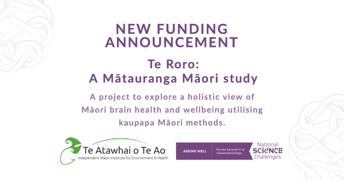 Text image that says new funding announcment. TeTe Roro: A Mātauranga Māori study. A project to explore a holistic view of Māori brain health and wellbeing utilising kaupapa Māori methods. The two logos of Ageing Well and Te Atawhai o Te Ao are represented at the bottom.